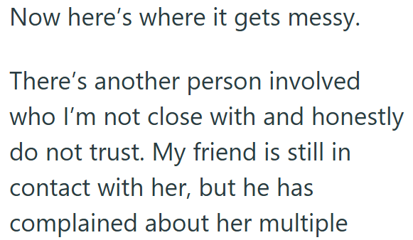 Now here's where it gets messy. There's another person involved who I'm not close with and honestly do not trust. My friend is still in contact with her, but he has complained about her multiple