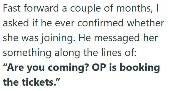 Fast forward a couple of months, I asked if he ever confirmed whether she was joining. He messaged her something along the lines of: "Are you coming? OP is booking the tickets."