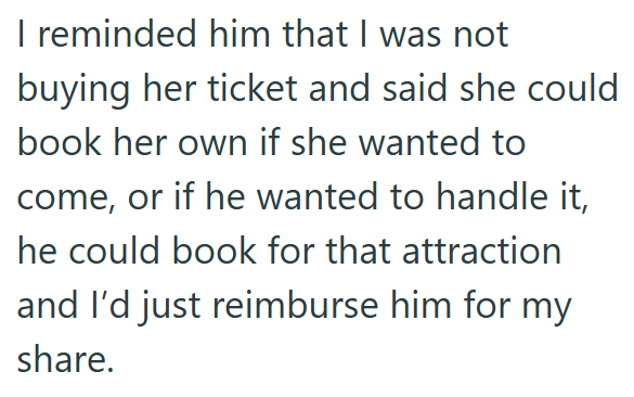I reminded him that I was not buying her ticket and said she could book her own if she wanted to come, or if he wanted to handle it, he could book for that attraction and I'd just reimburse him for my share.