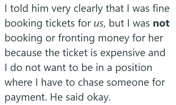 I told him very clearly that I was fine booking tickets for us, but I was not booking or fronting money for her because the ticket is expensive and I do not want to be in a position where I have to chase someone for payment. He said okay.