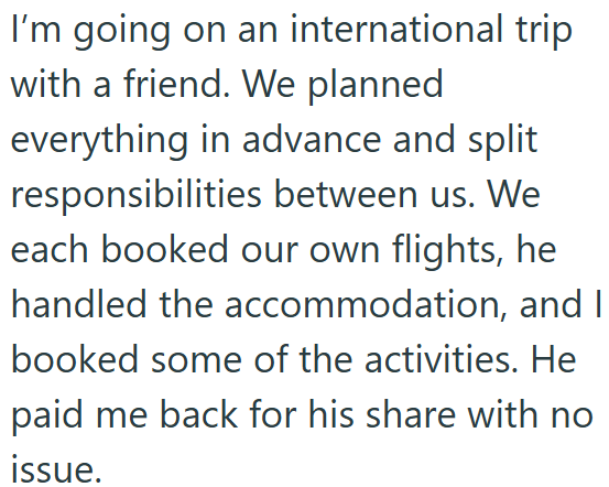 I'm going on an international trip with a friend. We planned everything in advance and split responsibilities between us. We each booked our own flights, he handled the accommodation, and I booked some of the activities. He paid me back for his share with no issue.