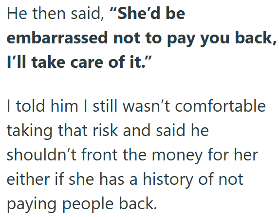 He then said, "She'd be embarrassed not to pay you back, I'll take care of it." I told him I still wasn't comfortable taking that risk and said he shouldn't front the money for her either if she has a history of not paying people back.