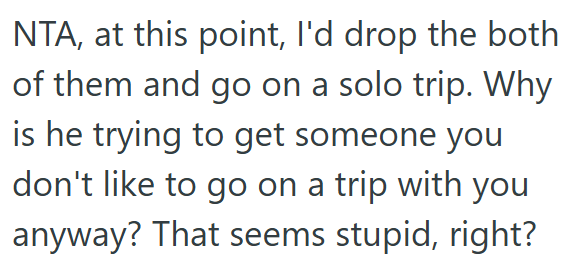 NTA, at this point, I'd drop the both of them and go on a solo trip. Why is he trying to get someone you don't like to go on a trip with you anyway? That seems stupid, right?