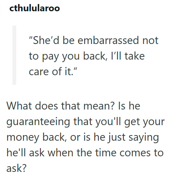 cthulularoo "She'd be embarrassed not to pay you back, I'll take care of it." What does that mean? Is he guaranteeing that you'll get your money back, or is he just saying he'll ask when the time comes to ask?