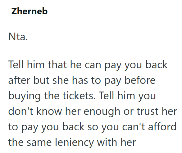 Zherneb Nta. Tell him that he can pay you back after but she has to pay before buying the tickets. Tell him you don't know her enough or trust her to pay you back so you can't afford the same leniency with her