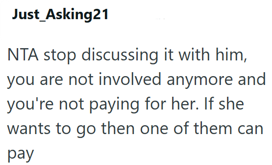 Just_Asking21 NTA stop discussing it with him, you are not involved anymore and you're not paying for her. If she wants to go then one of them can pay
