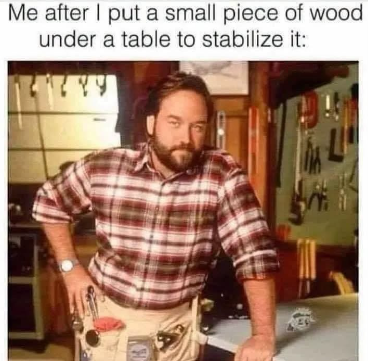 Me after I put a small piece of wood under a table to stabilize it: