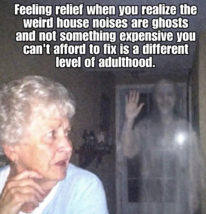 Feeling relief when you realize the weird house noises are ghosts and not something expensive you can't afford to fix is a different level of adulthood.