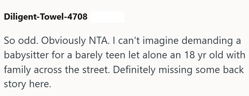 Diligent-Towel-4708 So odd. Obviously NTA. I can't imagine demanding a babysitter for a barely teen let alone an 18 yr old with family across the street. Definitely missing some back story here.
