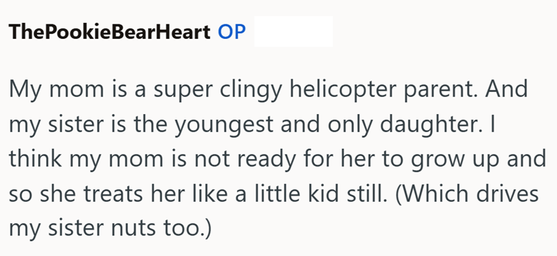 ThePookieBearHeart OP My mom is a super clingy helicopter parent. And my sister is the youngest and only daughter. I think my mom is not ready for her to grow up and so she treats her like a little kid still. (Which drives my sister nuts too.)