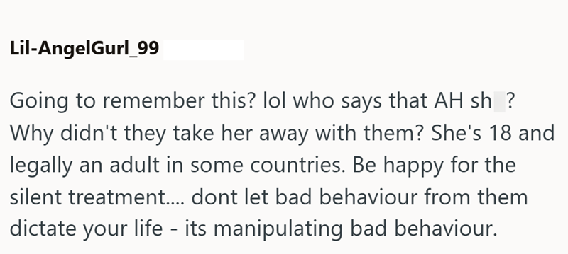 Lil-AngelGurl_99 Going to remember this? lol who says that AH sh? Why didn't they take her away with them? She's 18 and legally an adult in some countries. Be happy for the silent treatment.... dont let bad behaviour from them dictate your life - its manipulating bad behaviour.