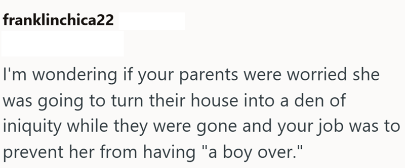 franklinchica22 I'm wondering if your parents were worried she was going to turn their house into a den of iniquity while they were gone and your job was to prevent her from having "a boy over."