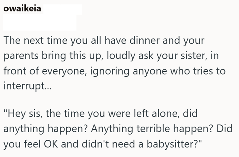 owaikeia The next time you all have dinner and your parents bring this up, loudly ask your sister, in front of everyone, ignoring anyone who tries to interrupt... "Hey sis, the time you were left alone, did anything happen? Anything terrible happen? Did you feel OK and didn't need a babysitter?"