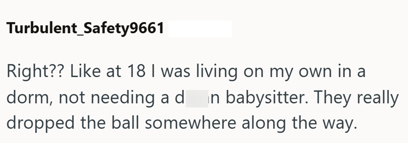 Turbulent Safety9661 Right?? Like at 18 I was living on my own in a dorm, not needing a din babysitter. They really dropped the ball somewhere along the way.
