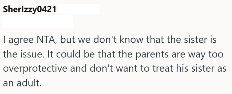Sherlzzy0421 I agree NTA, but we don't know that the sister is the issue. It could be that the parents are way too overprotective and don't want to treat his sister as an adult.