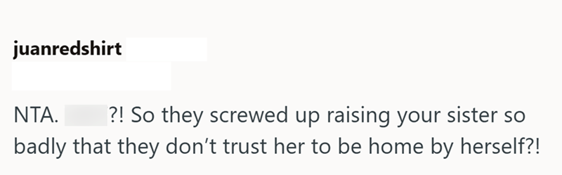 juanredshirt NTA. ?! So they screwed up raising your sister so badly that they don't trust her to be home by herself?!