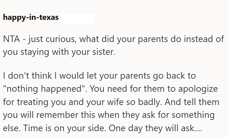 happy-in-texas NTA - just curious, what did your parents do instead of you staying with your sister. I don't think I would let your parents go back to "nothing happened". You need for them to apologize for treating you and your wife so badly. And tell them you will remember this when they ask for something else. Time is on your side. One day they will ask.....