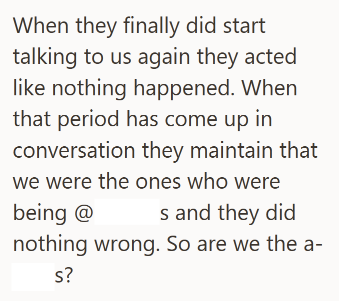 When they finally did start talking to us again they acted like nothing happened. When that period has come up in conversation they maintain that we were the ones who were being @ s and they did nothing wrong. So are we the a- s?