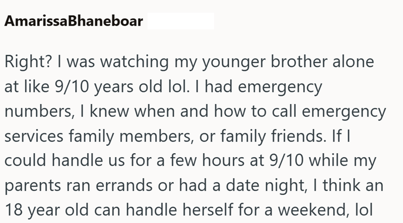 AmarissaBhaneboar Right? I was watching my younger brother alone at like 9/10 years old lol. I had emergency numbers, I knew when and how to call emergency services family members, or family friends. If I could handle us for a few hours at 9/10 while my parents ran errands or had a date night, I think an 18 year old can handle herself for a weekend, lol