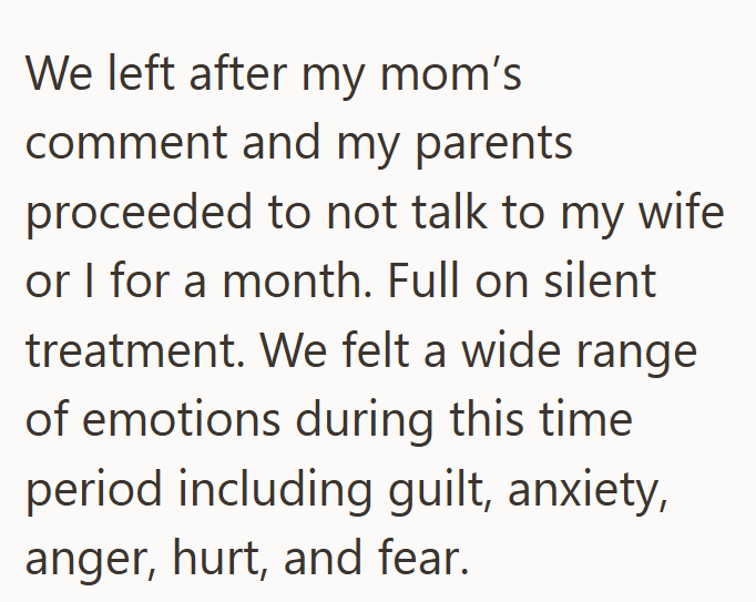 We left after my mom's comment and my parents proceeded to not talk to my wife or I for a month. Full on silent treatment. We felt a wide range of emotions during this time period including guilt, anxiety, anger, hurt, and fear.
