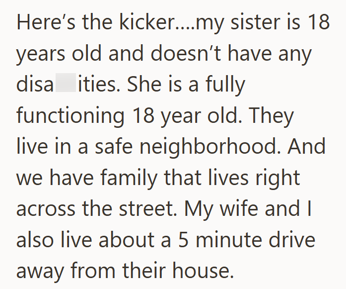 Here's the kicker....my sister is 18 years old and doesn't have any disa ities. She is a fully functioning 18 year old. They live in a safe neighborhood. And we have family that lives right. across the street. My wife and I also live about a 5 minute drive away from their house.