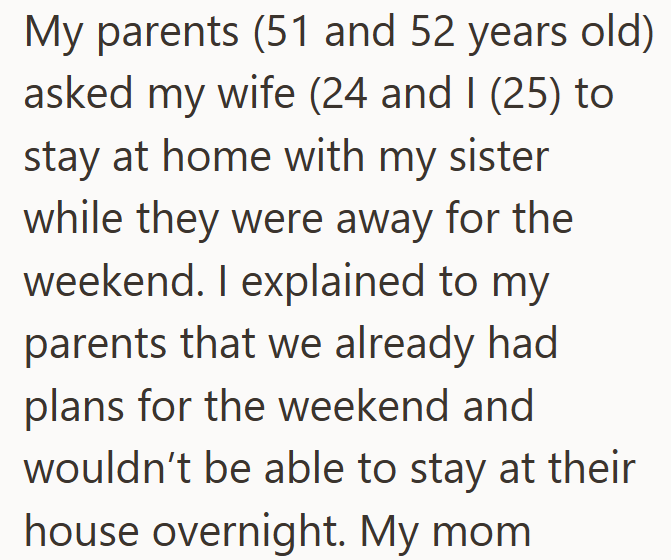 My parents (51 and 52 years old) asked my wife (24 and I (25) to stay at home with my sister while they were away for the weekend. I explained to my parents that we already had plans for the weekend and wouldn't be able to stay at their house overnight. My mom