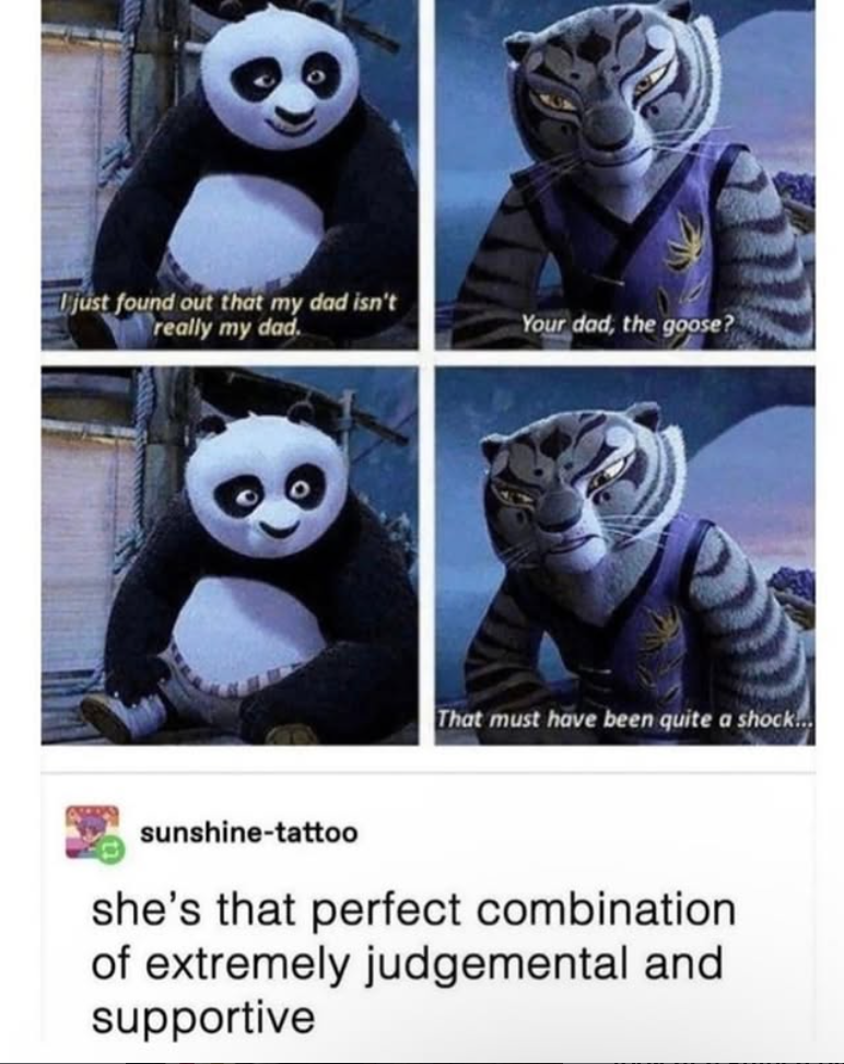 just found out that my dad isn't really my dad. Your dad, the goose? That must have been quite a shock... sunshine-tattoo she's that perfect combination of extremely judgemental and supportive