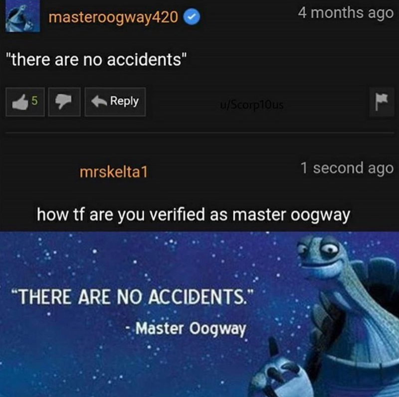 masteroogway420 "there are no accidents" 5 Reply u/Scorp10us 4 months ago L mrskelta1 1 second ago how tf are you verified as master oogway "THERE ARE NO ACCIDENTS." - Master Oogway