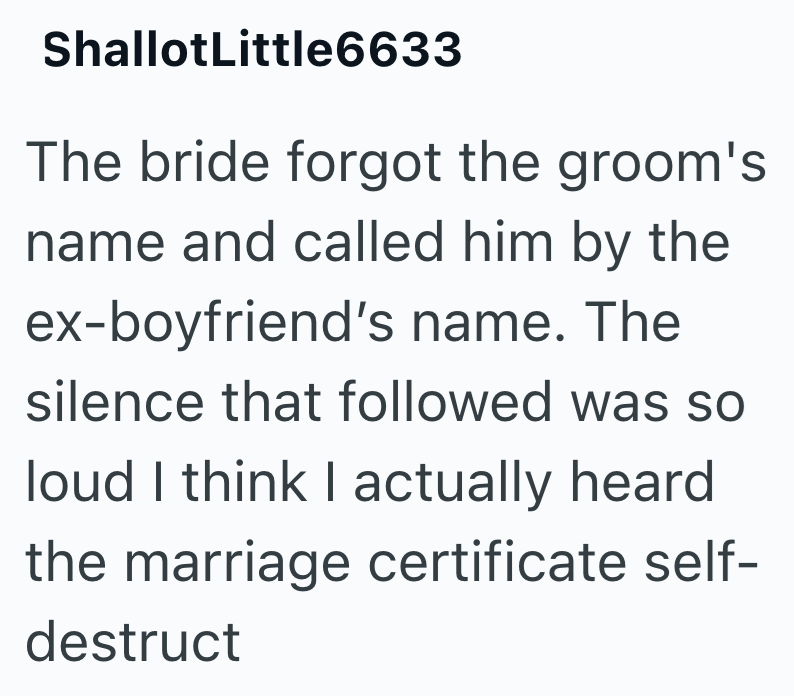 ShallotLittle6633 The bride forgot the groom's name and called him by the ex-boyfriend's name. The silence that followed was so loud I think I actually heard the marriage certificate self- destruct