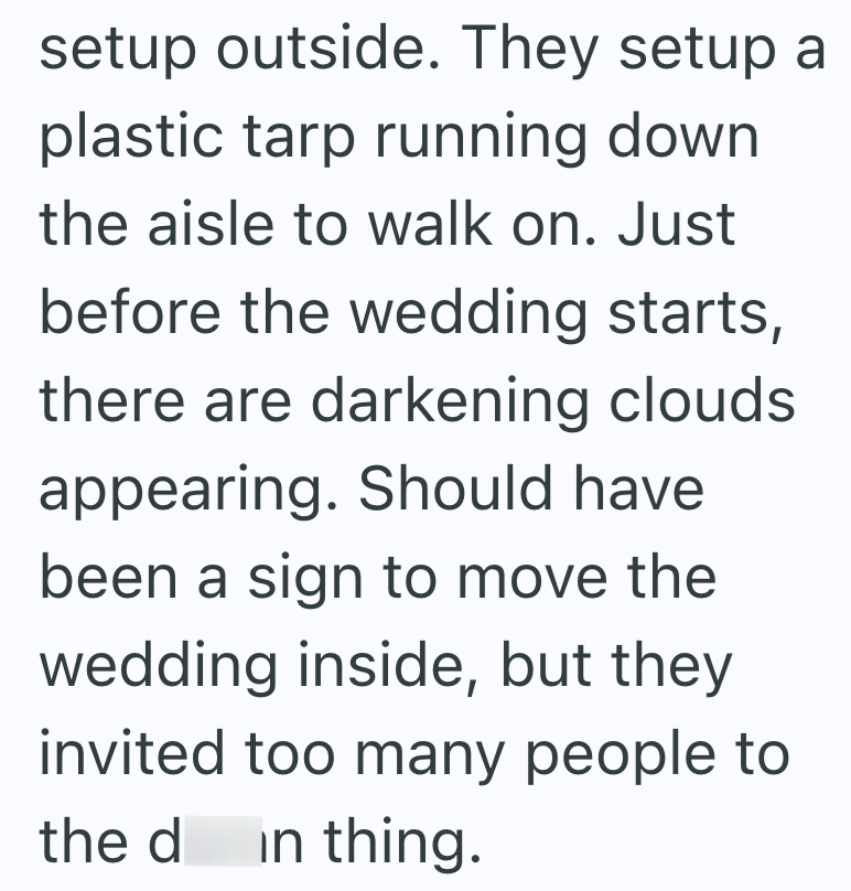 setup outside. They setup a plastic tarp running down the aisle to walk on. Just before the wedding starts, there are darkening clouds appearing. Should have been a sign to move the wedding inside, but they invited too many people to the d in thing.