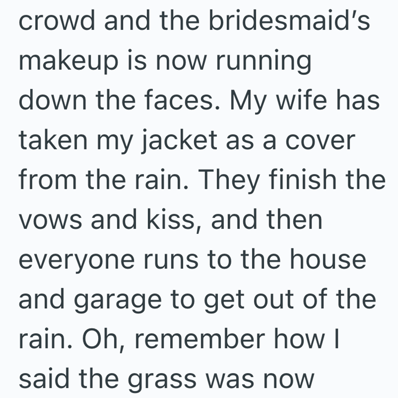 crowd and the bridesmaid's makeup is now running down the faces. My wife has taken my jacket as a cover from the rain. They finish the vows and kiss, and then everyone runs to the house and garage to get out of the rain. Oh, remember how I said the grass was now