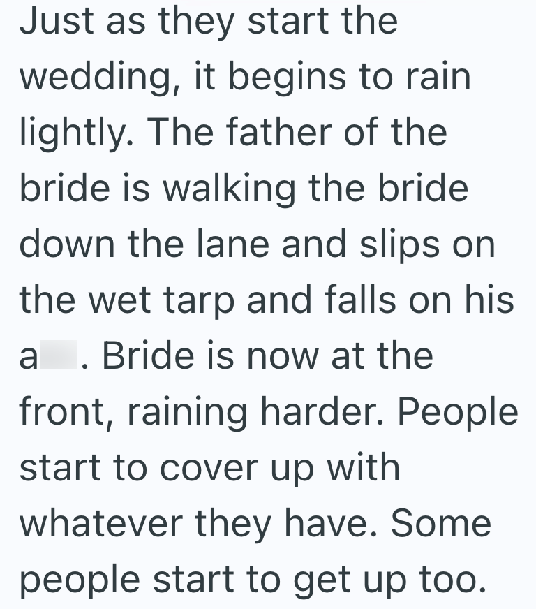 Just as they start the wedding, it begins to rain lightly. The father of the bride is walking the bride down the lane and slips on the wet tarp and falls on his a. Bride is now at the front, raining harder. People start to cover up with whatever they have. Some people start to get up too.