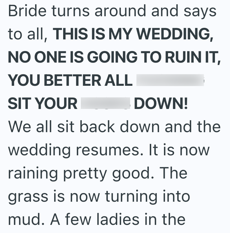 Bride turns around and says to all, THIS IS MY WEDDING, NO ONE IS GOING TO RUIN IT, YOU BETTER ALL SIT YOUR DOWN! We all sit back down and the wedding resumes. It is now raining pretty good. The grass is now turning into mud. A few ladies in the