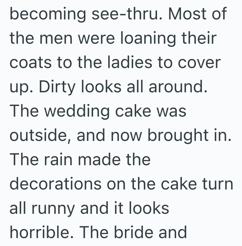 becoming see-thru. Most of the men were loaning their coats to the ladies to cover up. Dirty looks all around. The wedding cake was outside, and now brought in. The rain made the decorations on the cake turn all runny and it looks horrible. The bride and