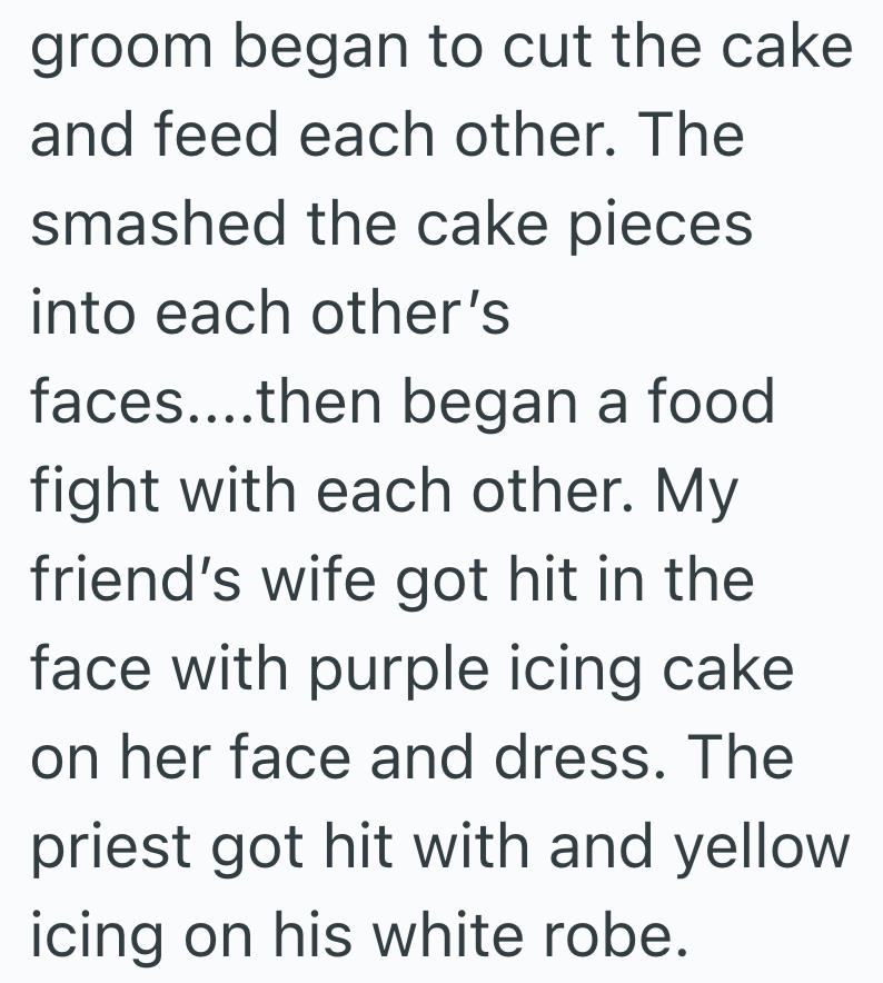 groom began to cut the cake and feed each other. The smashed the cake pieces into each other's faces....then began a food fight with each other. My friend's wife got hit in the face with purple icing cake on her face and dress. The priest got hit with and yellow icing on his white robe.