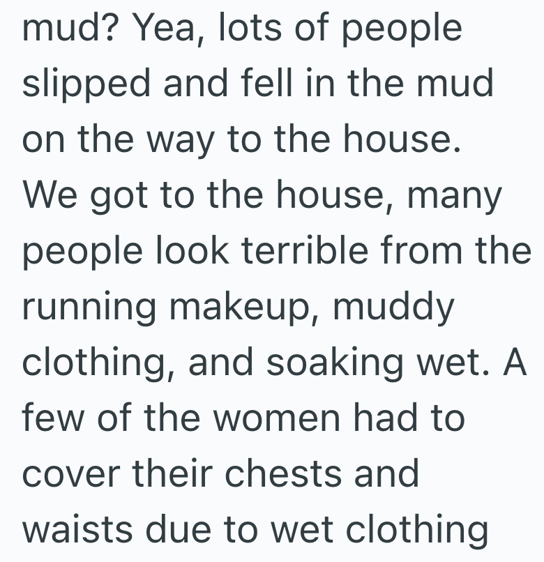 mud? Yea, lots of people slipped and fell in the mud on the way to the house. We got to the house, many people look terrible from the running makeup, muddy clothing, and soaking wet. A few of the women had to cover their chests and waists due to wet clothing