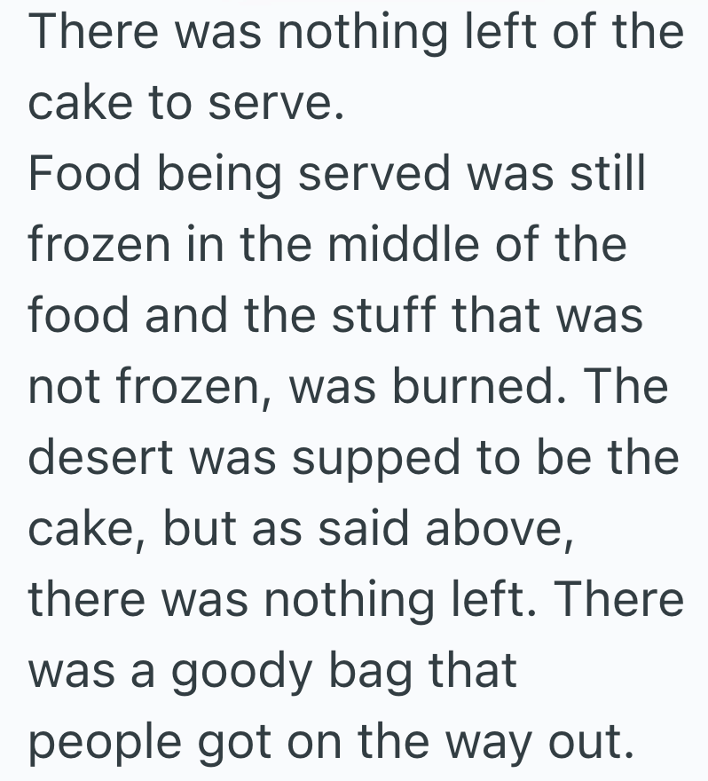 There was nothing left of the cake to serve. Food being served was still frozen in the middle of the food and the stuff that was not frozen, was burned. The desert was supped to be the cake, but as said above, there was nothing left. There was a goody bag that people got on the way out.