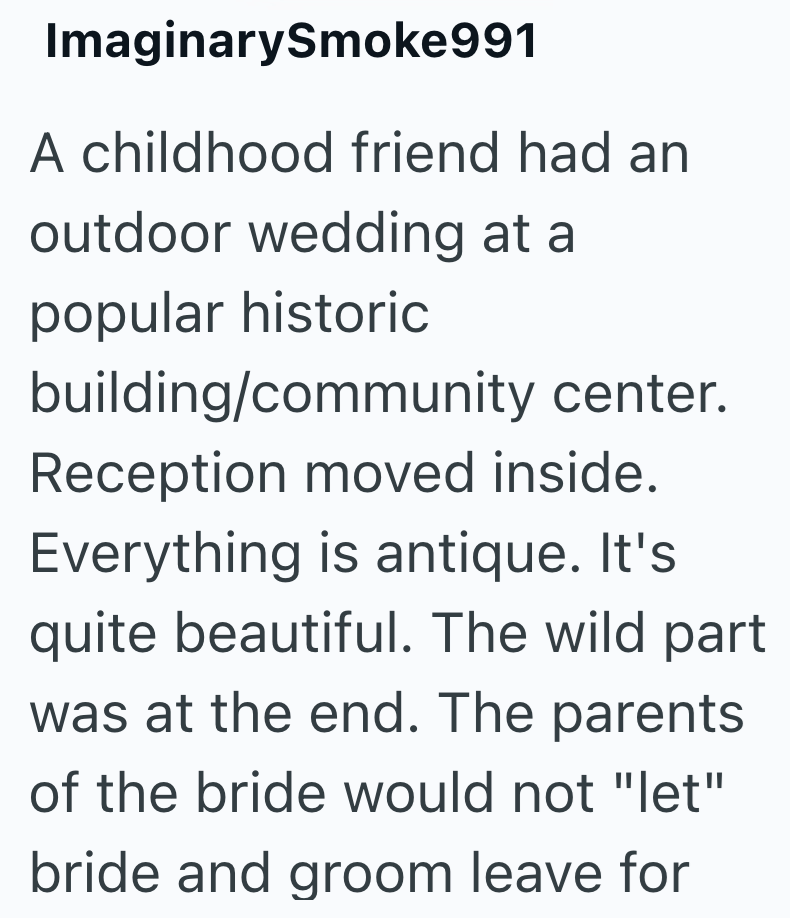ImaginarySmoke991 A childhood friend had an outdoor wedding at a popular historic building/community center. Reception moved inside. Everything is antique. It's quite beautiful. The wild part was at the end. The parents of the bride would not "let" bride and groom leave for