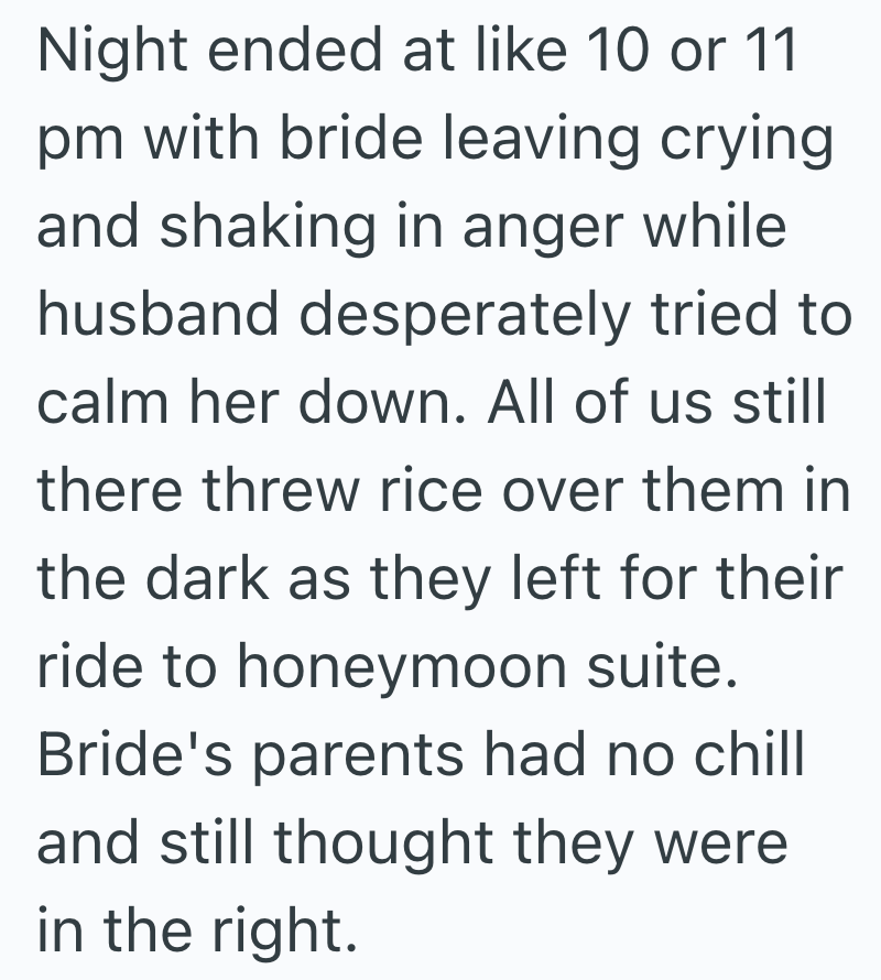 Night ended at like 10 or 11 pm with bride leaving crying and shaking in anger while husband desperately tried to calm her down. All of us still there threw rice over them in the dark as they left for their ride to honeymoon suite. Bride's parents had no chill and still thought they were in the right.