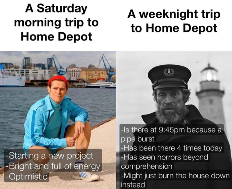 A Saturday morning trip to Home Depot A weeknight trip to Home Depot -Starting a new project -Bright and full of energy -Optimistic -Is there at 9:45pm because a pipe burst -Has been there 4 times today -Has seen horrors beyond comprehension -Might just burn the house down instead