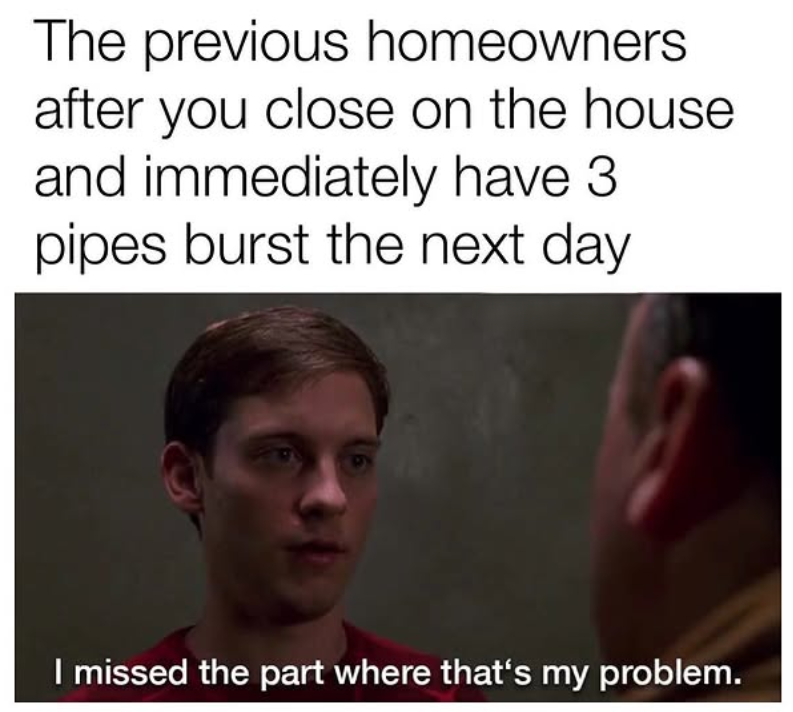 The previous homeowners after you close on the house and immediately have 3 pipes burst the next day I missed the part where that's my problem.