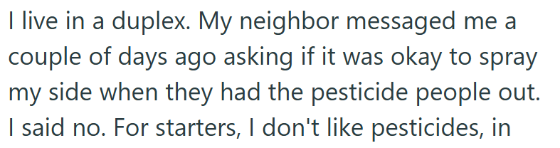 I live in a duplex. My neighbor messaged me a couple of days ago asking if it was okay to spray my side when they had the pesticide people out. I said no. For starters, I don't like pesticides, in