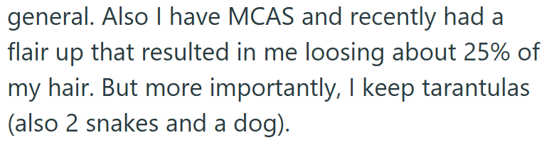 general. Also I have MCAS and recently had a flair up that resulted in me loosing about 25% of my hair. But more importantly, I keep tarantulas (also 2 snakes and a dog).