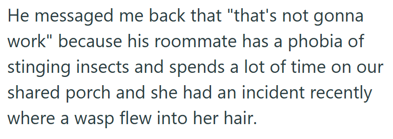He messaged me back that "that's not gonna work" because his roommate has a phobia of stinging insects and spends a lot of time on our shared porch and she had an incident recently where a wasp flew into her hair.