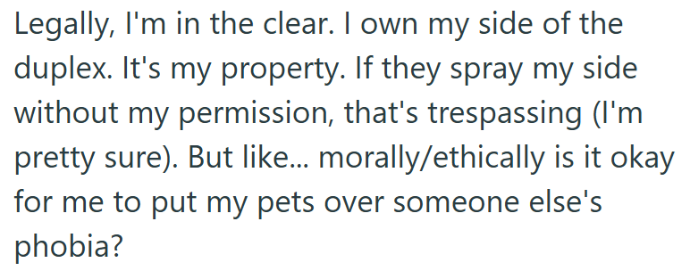 Legally, I'm in the clear. I own my side of the duplex. It's my property. If they spray my side without my permission, that's trespassing (I'm pretty sure). But like... morally/ethically is it okay for me to put my pets over someone else's phobia?
