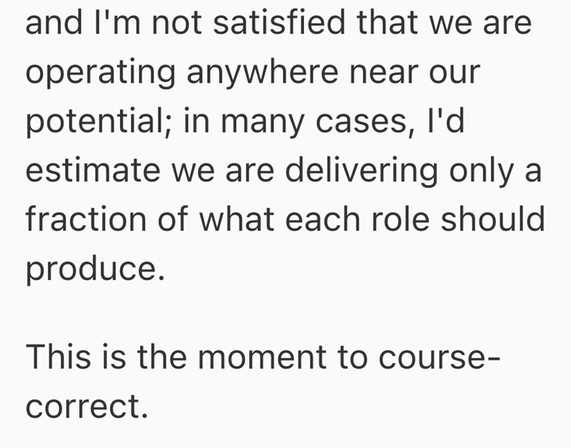and I'm not satisfied that we are operating anywhere near our potential; in many cases, I'd estimate we are delivering only a fraction of what each role should produce. This is the moment to course- correct.