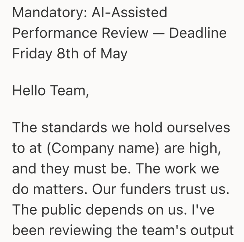 Mandatory: Al-Assisted Performance Review - Deadline Friday 8th of May Hello Team, The standards we hold ourselves to at (Company name) are high, and they must be. The work we do matters. Our funders trust us. The public depends on us. I've been reviewing the team's output