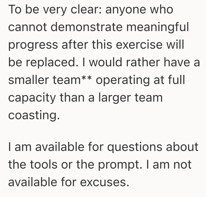 To be very clear: anyone who cannot demonstrate meaningful progress after this exercise will be replaced. I would rather have a smaller team** operating at full capacity than a larger team coasting. I am available for questions about the tools or the prompt. I am not available for excuses.