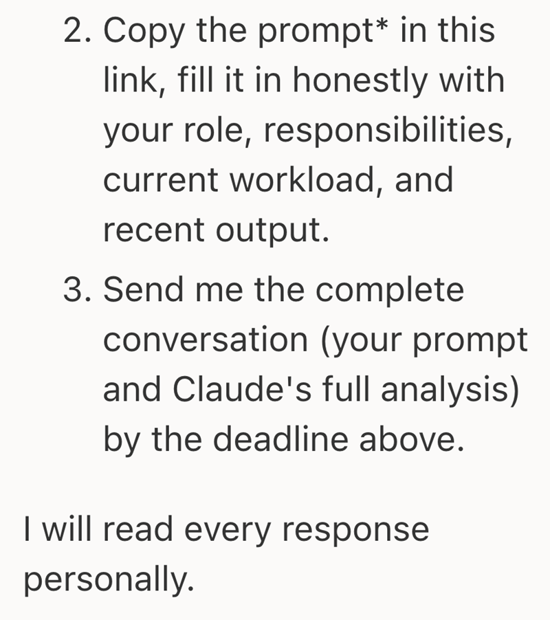 2. Copy the prompt* in this link, fill it in honestly with your role, responsibilities, current workload, and recent output. 3. Send me the complete conversation (your prompt and Claude's full analysis) by the deadline above. I will read every response personally.