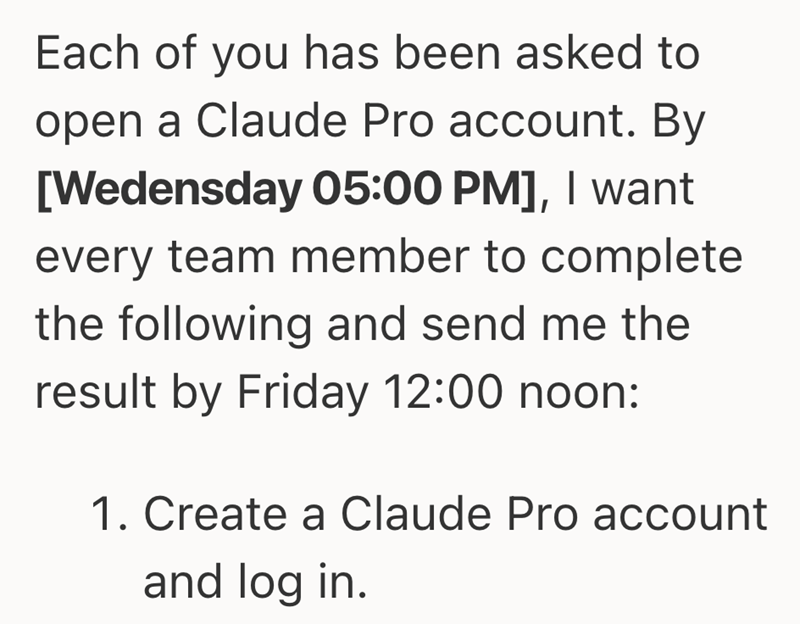 Each of you has been asked to open a Claude Pro account. By [Wedensday 05:00 PM], I want every team member to complete the following and send me the result by Friday 12:00 noon: 1. Create a Claude Pro account and log in.